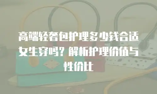 高端轻奢包护理多少钱合适女生穿吗？解析护理价值与性价比