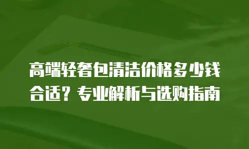 高端轻奢包清洁价格多少钱合适？专业解析与选购指南