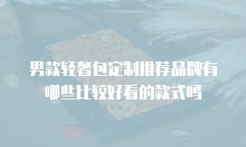 男款轻奢包定制推荐品牌有哪些比较好看的款式吗