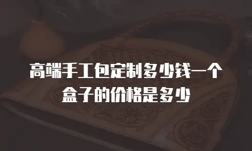 高端手工包定制多少钱一个盒子的价格是多少