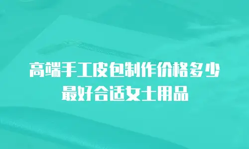 高端手工皮包制作价格多少最好合适女士用品