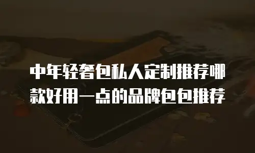 中年轻奢包私人定制推荐哪款好用一点的品牌包包推荐
