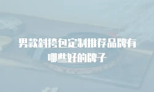 男款斜挎包定制推荐品牌有哪些好的牌子
