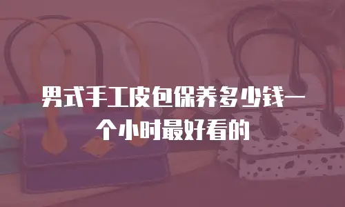 男式手工皮包保养多少钱一个小时最好看的