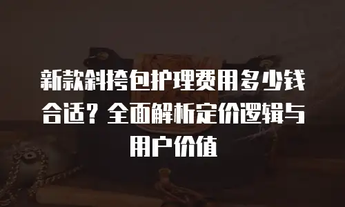 新款斜挎包护理费用多少钱合适？全面解析定价逻辑与用户价值