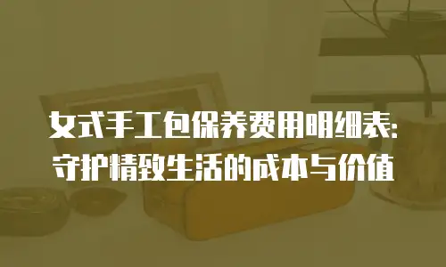 女式手工包保养费用明细表：守护精致生活的成本与价值