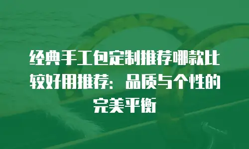 经典手工包定制推荐哪款比较好用推荐：品质与个性的完美平衡