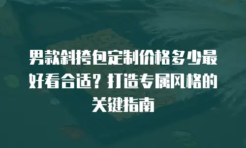 男款斜挎包定制价格多少最好看合适？打造专属风格的关键指南
