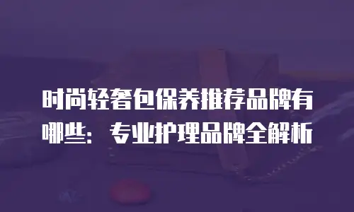 时尚轻奢包保养推荐品牌有哪些：专业护理品牌全解析