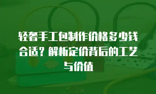 轻奢手工包制作价格多少钱合适？解析定价背后的工艺与价值