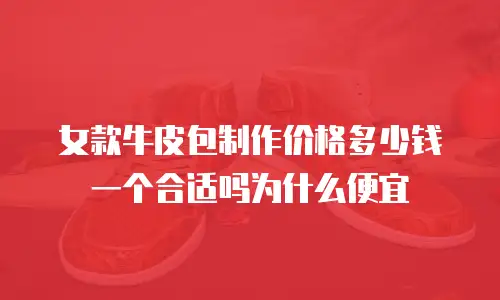 女款牛皮包制作价格多少钱一个合适吗为什么便宜
