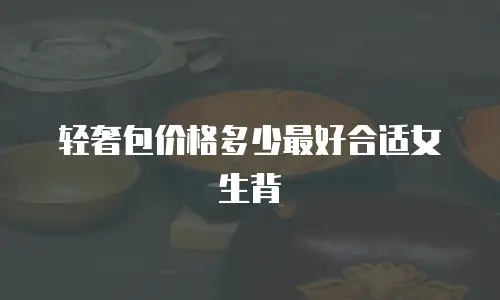 轻奢包价格多少最好合适女生背