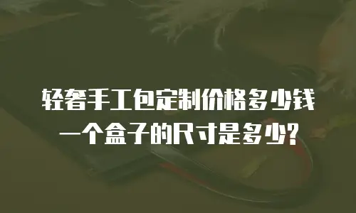 轻奢手工包定制价格多少钱一个盒子的尺寸是多少?