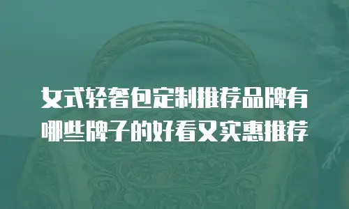 女式轻奢包定制推荐品牌有哪些牌子的好看又实惠推荐