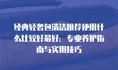 经典轻奢包清洁推荐使用什么比较好最好：专业养护指南与实用技巧