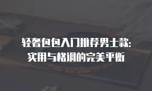 轻奢包包入门推荐男士款：实用与格调的完美平衡