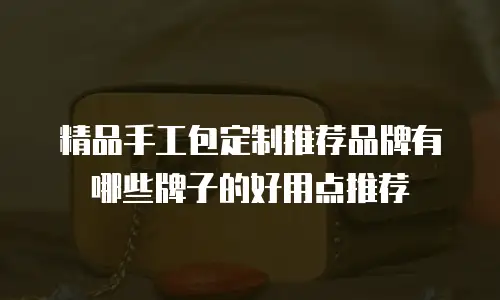 精品手工包定制推荐品牌有哪些牌子的好用点推荐