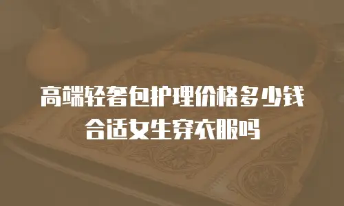 高端轻奢包护理价格多少钱合适女生穿衣服吗