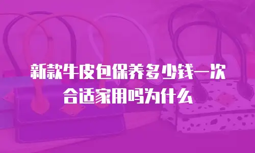 新款牛皮包保养多少钱一次合适家用吗为什么