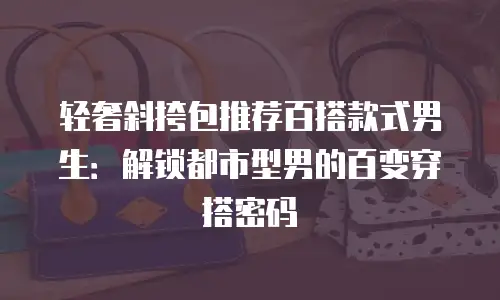轻奢斜挎包推荐百搭款式男生：解锁都市型男的百变穿搭密码
