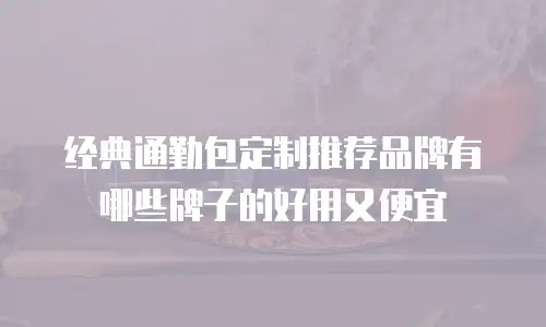 经典通勤包定制推荐品牌有哪些牌子的好用又便宜
