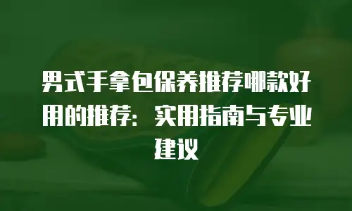 男式手拿包保养推荐哪款好用的推荐：实用指南与专业建议