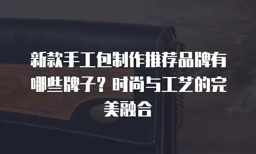新款手工包制作推荐品牌有哪些牌子？时尚与工艺的完美融合