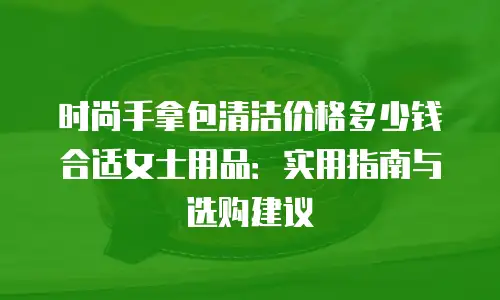 时尚手拿包清洁价格多少钱合适女士用品：实用指南与选购建议