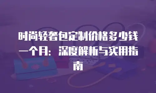 时尚轻奢包定制价格多少钱一个月：深度解析与实用指南