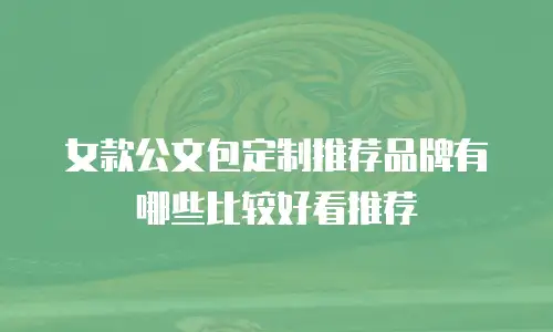 女款公文包定制推荐品牌有哪些比较好看推荐