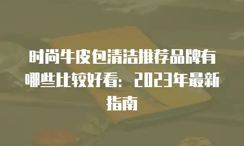 时尚牛皮包清洁推荐品牌有哪些比较好看：2023年最新指南