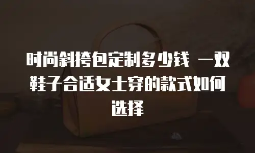 时尚斜挎包定制多少钱 一双鞋子合适女士穿的款式如何选择
