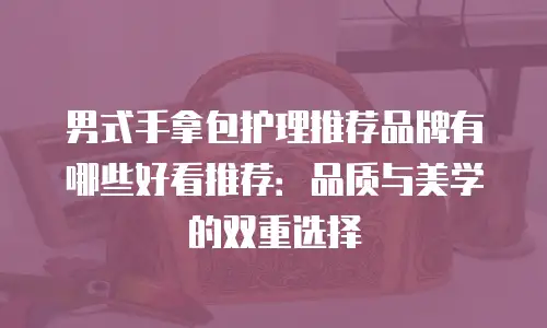 男式手拿包护理推荐品牌有哪些好看推荐：品质与美学的双重选择