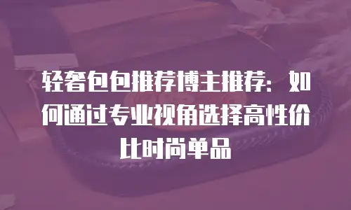 轻奢包包推荐博主推荐：如何通过专业视角选择高性价比时尚单品