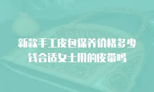 新款手工皮包保养价格多少钱合适女士用的皮带吗