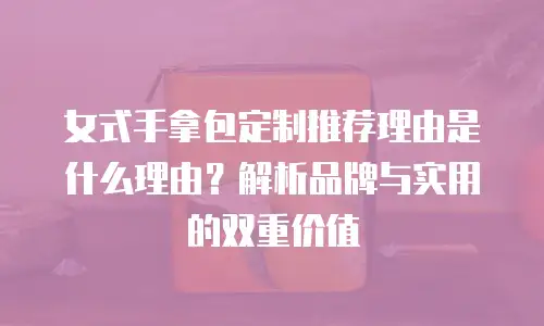 女式手拿包定制推荐理由是什么理由？解析品牌与实用的双重价值