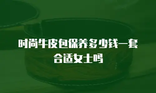 时尚牛皮包保养多少钱一套合适女士吗