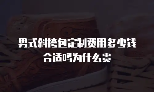 男式斜挎包定制费用多少钱合适吗为什么贵