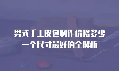 男式手工皮包制作价格多少一个尺寸最好的全解析