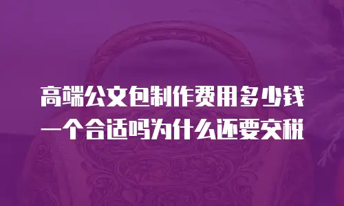 高端公文包制作费用多少钱一个合适吗为什么还要交税