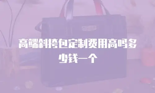 高端斜挎包定制费用高吗多少钱一个