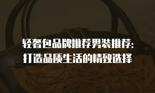 轻奢包品牌推荐男装推荐：打造品质生活的精致选择