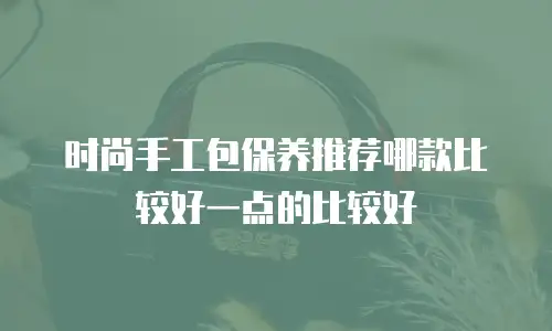时尚手工包保养推荐哪款比较好一点的比较好