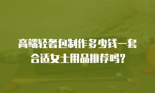 高端轻奢包制作多少钱一套合适女士用品推荐吗？