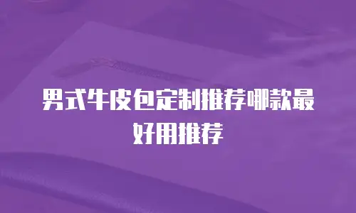 男式牛皮包定制推荐哪款最好用推荐