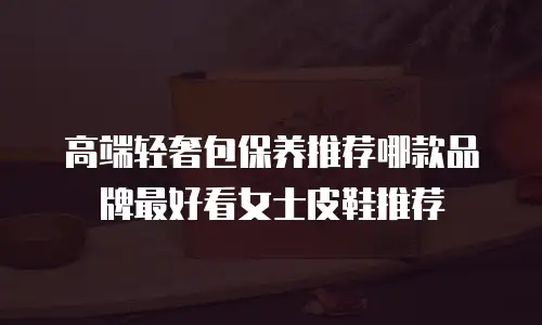 高端轻奢包保养推荐哪款品牌最好看女士皮鞋推荐