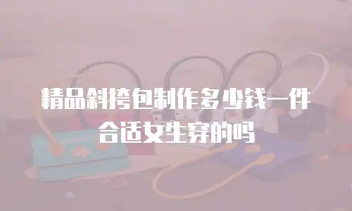 精品斜挎包制作多少钱一件合适女生穿的吗