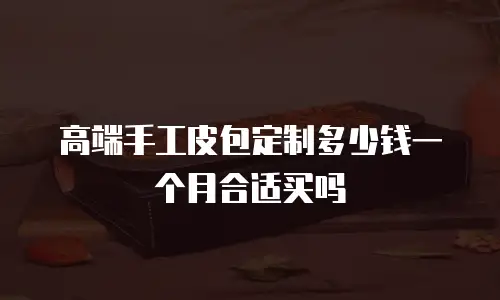 高端手工皮包定制多少钱一个月合适买吗