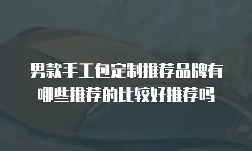 男款手工包定制推荐品牌有哪些推荐的比较好推荐吗