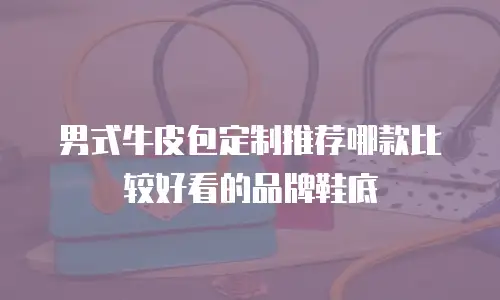 男式牛皮包定制推荐哪款比较好看的品牌鞋底